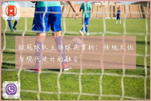 欧冠球队主场球衣赏析:传统文化与现代设计的融合