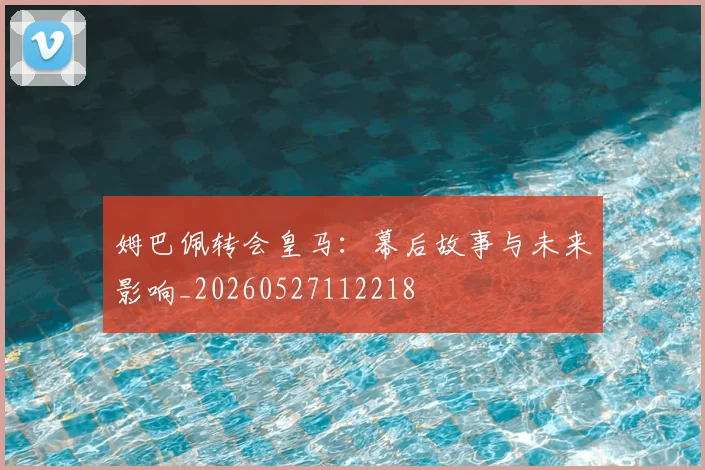姆巴佩转会皇马:幕后故事与未来影响_20260527112218