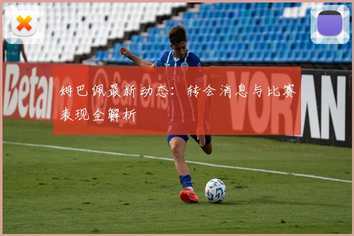 姆巴佩最新动态：转会消息与比赛表现全解析