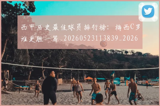 西甲历史最佳球员排行榜：梅西C罗谁更胜一筹_20260523113839_20260703181848