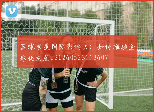 篮球明星国际影响力：如何推动全球化发展_20260523113607