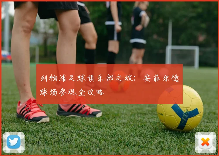 利物浦足球俱乐部之旅:安菲尔德球场参观全攻略