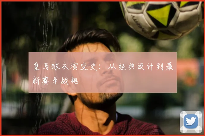 皇马球衣演变史：从经典设计到最新赛季战袍
