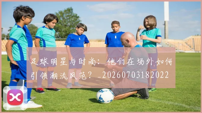 足球明星与时尚：他们在场外如何引领潮流风范？_20260703182022