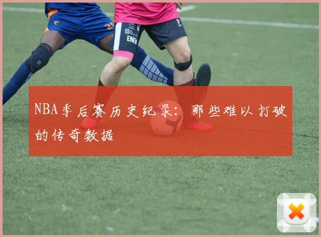 NBA季后赛历史纪录:那些难以打破的传奇数据