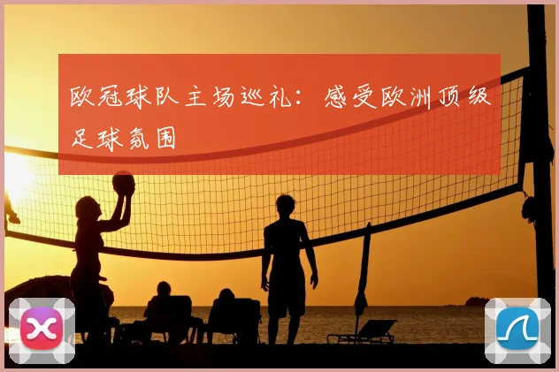 欧冠球队主场巡礼:感受欧洲顶级足球氛围