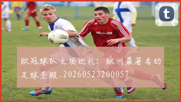 欧冠球队主场巡礼:欧洲最著名的足球圣殿_20260523200057