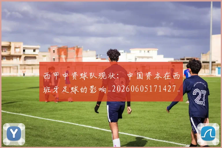西甲中资球队现状：中国资本在西班牙足球的影响_20260605171427_20260703181838