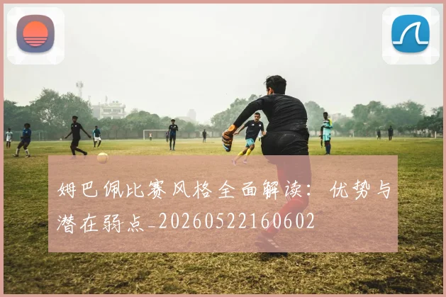 姆巴佩比赛风格全面解读：优势与潜在弱点_20260522160602