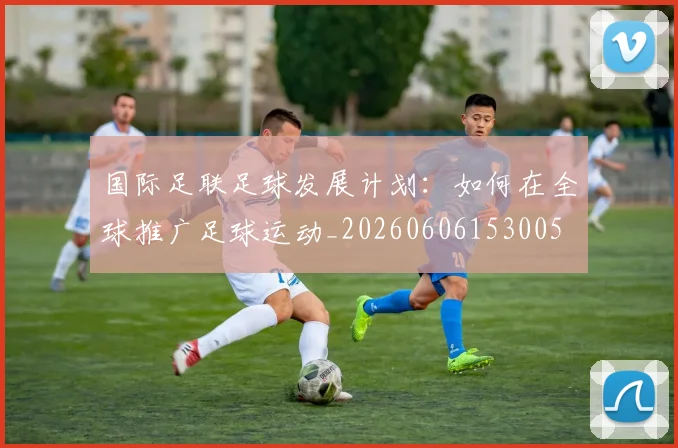 国际足联足球发展计划：如何在全球推广足球运动_20260606153005